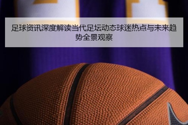足球资讯深度解读当代足坛动态球迷热点与未来趋势全景观察